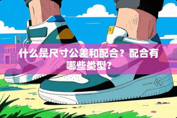 什么是尺寸公差和配合？配合有哪些类型？
