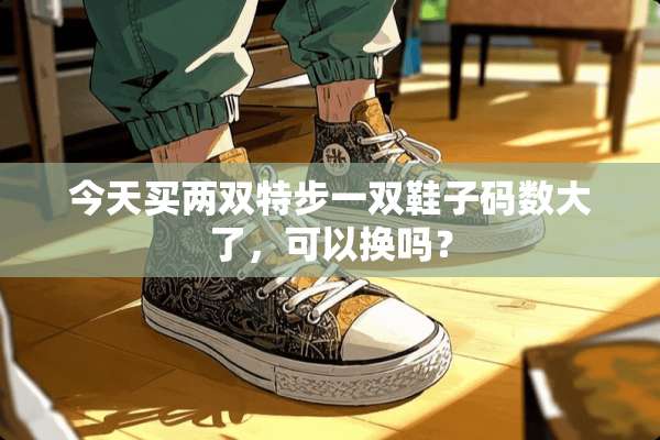 今天买两双特步一双鞋子码数大了，可以换吗？