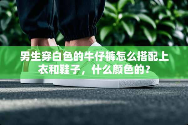 男生穿白色的牛仔裤怎么搭配上衣和鞋子，什么颜色的？