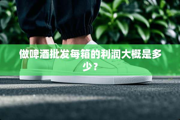 做啤酒批发每箱的利润大概是多少？