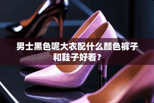 男士黑色呢大衣配什么颜色裤子和鞋子好看？