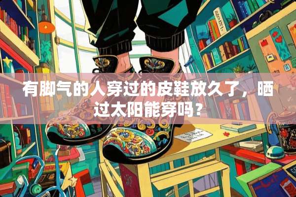 有脚气的人穿过的皮鞋放久了，晒过太阳能穿吗？
