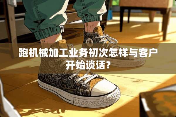 跑机械加工业务初次怎样与客户开始谈话？