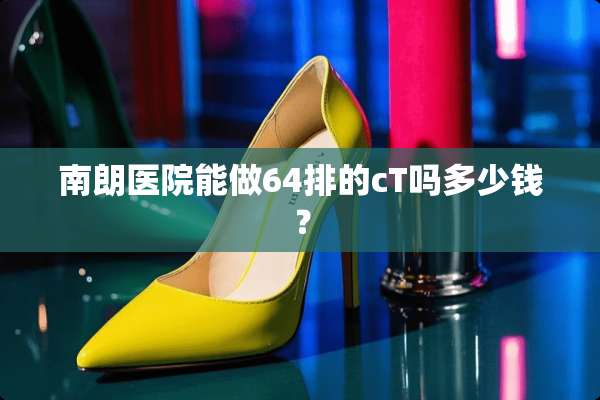 南朗医院能做64排的cT吗多少钱？