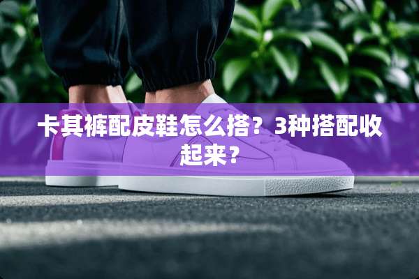 卡其裤配皮鞋怎么搭？3种搭配收起来？