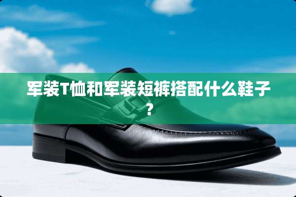 军装T恤和军装短裤搭配什么鞋子？