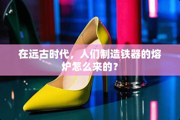 在远古时代，人们制造铁器的熔炉怎么来的？