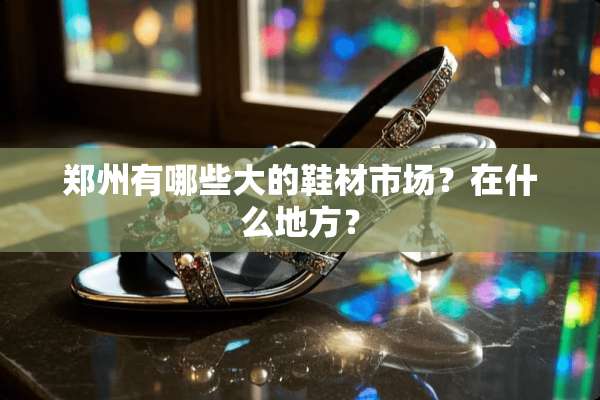 郑州有哪些大的鞋材市场？在什么地方？
