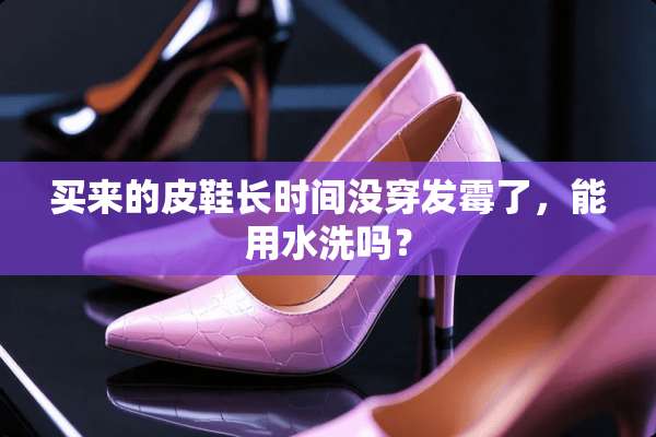 买来的皮鞋长时间没穿发霉了，能用水洗吗？