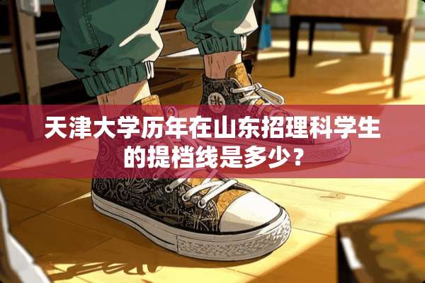 天津大学历年在山东招理科学生的提档线是多少？