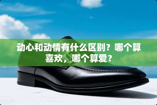 动心和动情有什么区别？哪个算喜欢，哪个算爱？