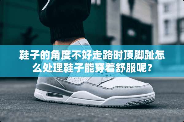 鞋子的角度不好走路时顶脚趾怎么处理鞋子能穿着舒服呢？