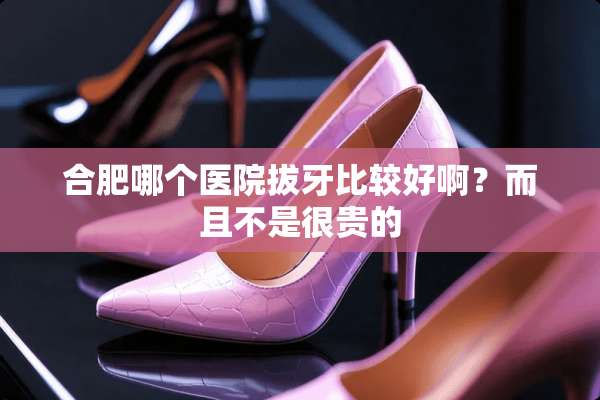 合肥哪个医院拔牙比较好啊？而且不是很贵的