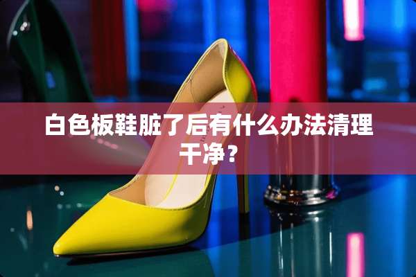 白色板鞋脏了后有什么办法清理干净？