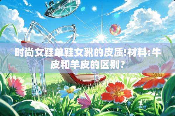 时尚女鞋单鞋女靴的皮质!材料:牛皮和羊皮的区别？