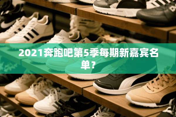 2021奔跑吧第5季每期新嘉宾名单？