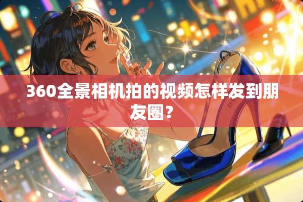 360全景相机拍的视频怎样发到朋友圈？