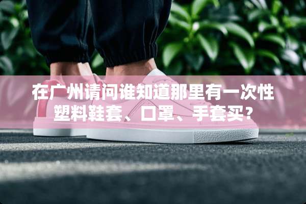 在广州请问谁知道那里有一次性塑料鞋套、口罩、手套买？