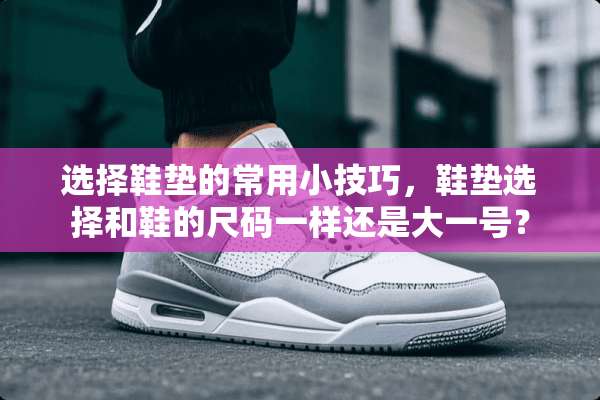 选择鞋垫的常用小技巧，鞋垫选择和鞋的尺码一样还是大一号？