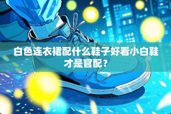 白色连衣裙配什么鞋子好看小白鞋才是官配？