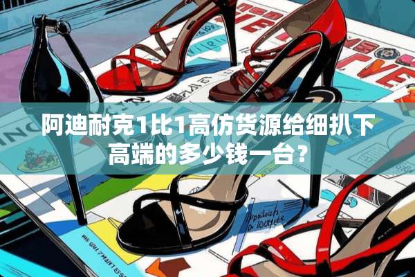 阿迪耐克1比1高仿货源给细扒下高端的多少钱一台？