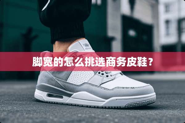 脚宽的怎么挑选商务皮鞋？
