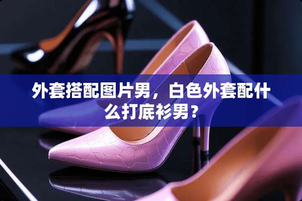 外套搭配图片男，白色外套配什么打底衫男？