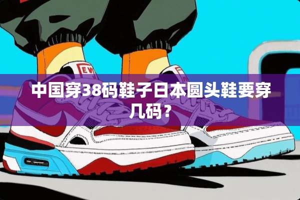 中国穿38码鞋子日本圆头鞋要穿几码？