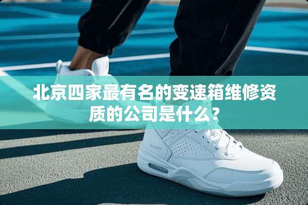 北京四家最有名的变速箱维修资质的公司是什么？