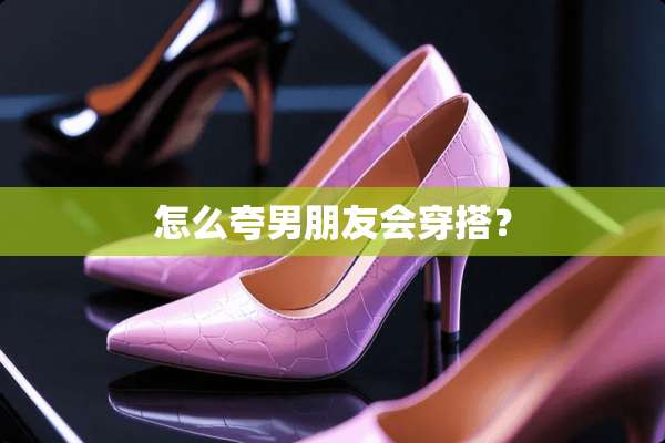 怎么夸男朋友会穿搭？