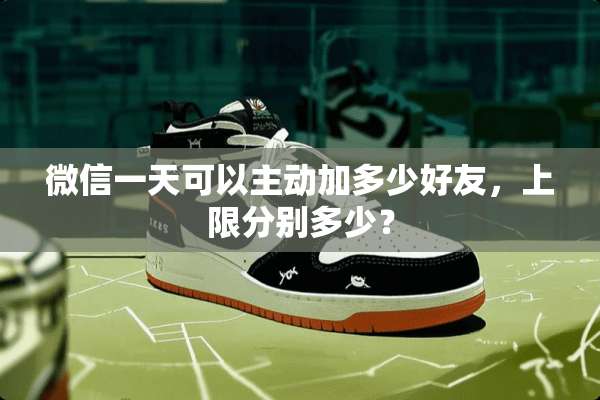 微信一天可以主动加多少好友，上限分别多少？