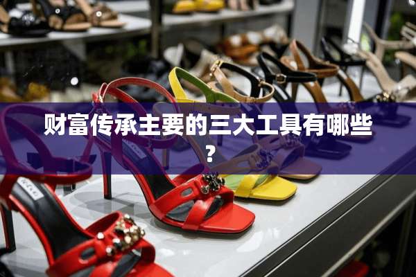 财富传承主要的三大工具有哪些？
