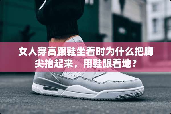 女人穿高跟鞋坐着时为什么把脚尖抬起来，用鞋跟着地？