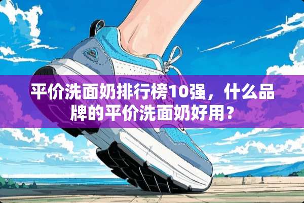 平价洗面奶排行榜10强，什么品牌的平价洗面奶好用？