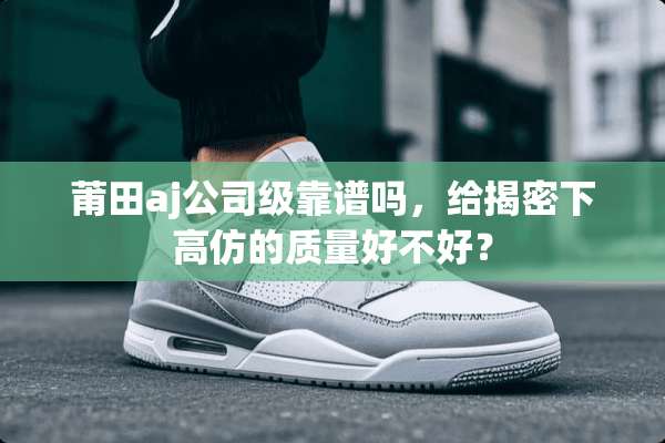 莆田aj公司级靠谱吗，给揭密下高仿的质量好不好？