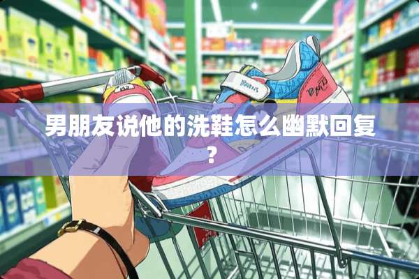 男朋友说他的洗鞋怎么幽默回复？
