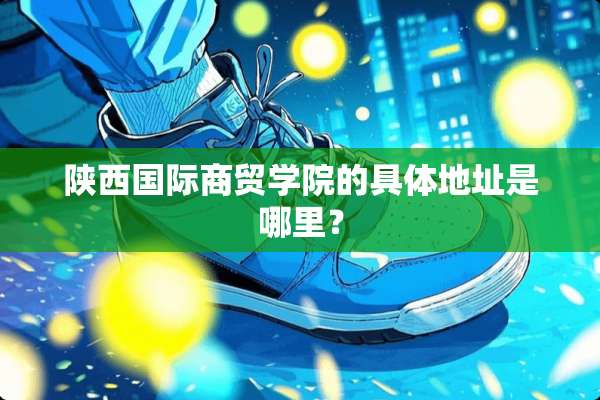 陕西国际商贸学院的具体地址是哪里？