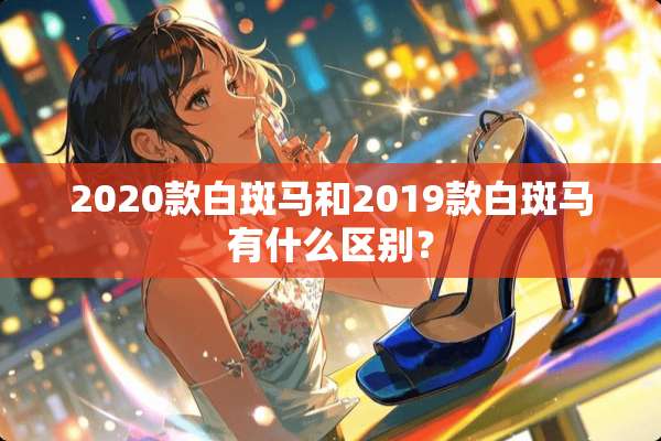 2020款白斑马和2019款白斑马有什么区别？