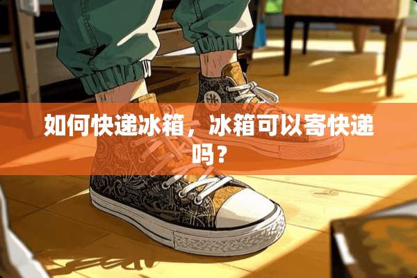 如何快递冰箱，冰箱可以寄快递吗？