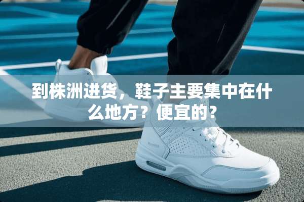 到株洲进货，鞋子主要集中在什么地方？便宜的？