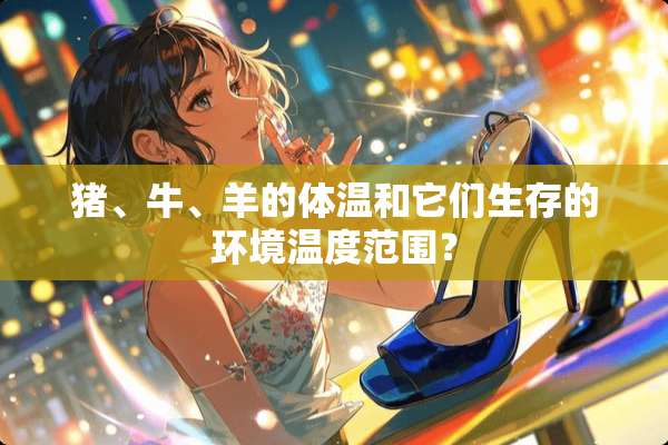 猪、牛、羊的体温和它们生存的环境温度范围？