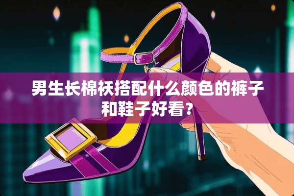 男生长棉袄搭配什么颜色的裤子和鞋子好看？