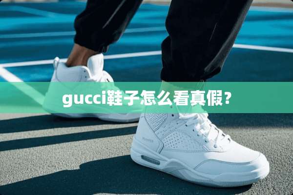 gucci鞋子怎么看真假？