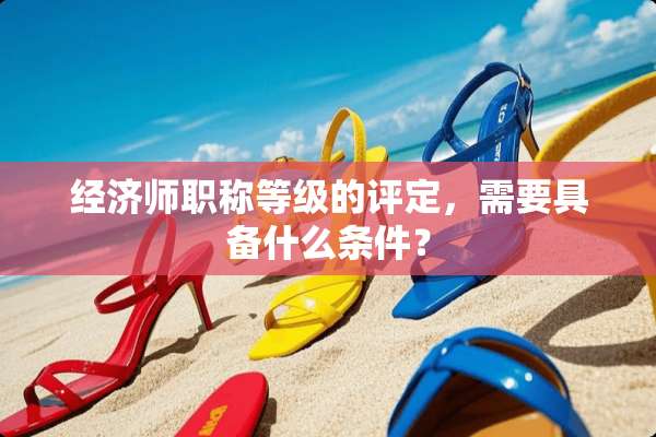 经济师职称等级的评定，需要具备什么条件？