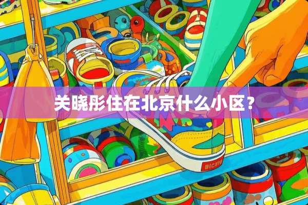 关晓彤住在北京什么小区？