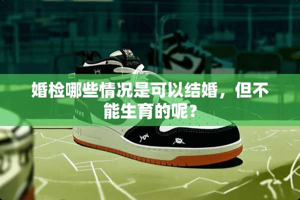 婚检哪些情况是可以结婚，但不能生育的呢？