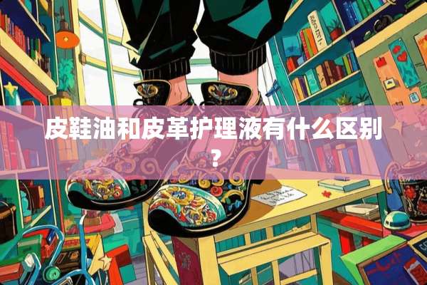 皮鞋油和皮革护理液有什么区别？