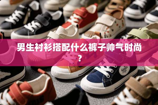 男生衬衫搭配什么裤子帅气时尚？