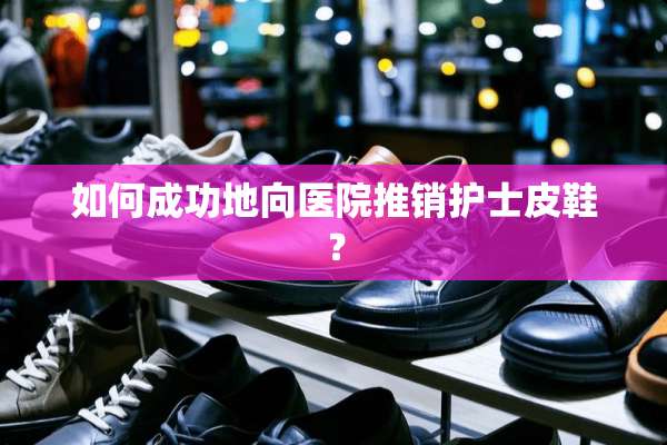 如何成功地向医院推销护士皮鞋？