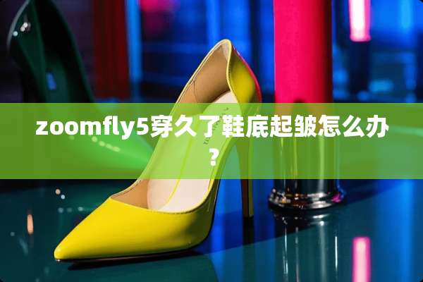 zoomfly5穿久了鞋底起皱怎么办？